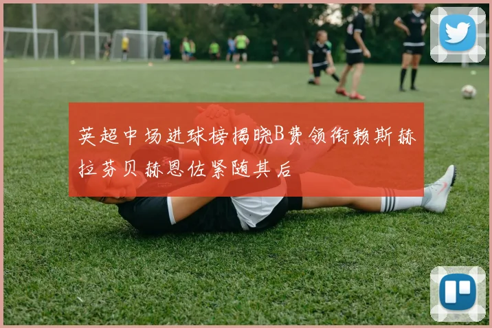 英超中场进球榜揭晓B费领衔赖斯赫拉芬贝赫恩佐紧随其后