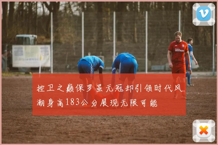 控卫之巅保罗虽无冠却引领时代风潮身高183公分展现无限可能