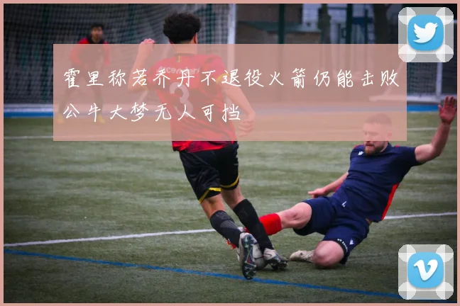 霍里称若乔丹不退役火箭仍能击败公牛大梦无人可挡