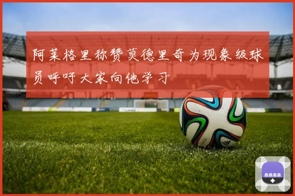 阿莱格里称赞莫德里奇为现象级球员呼吁大家向他学习