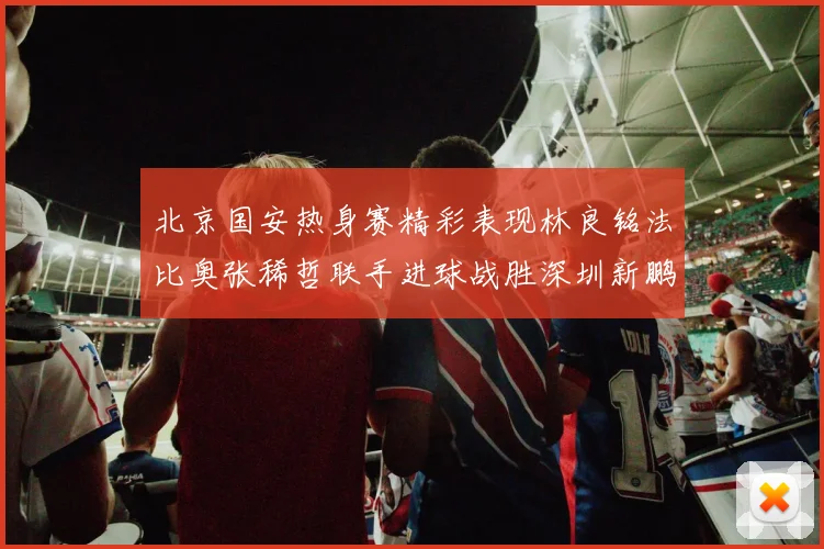 北京国安热身赛精彩表现林良铭法比奥张稀哲联手进球战胜深圳新鹏城