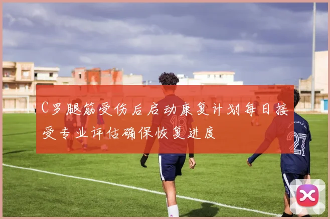 C罗腿筋受伤后启动康复计划每日接受专业评估确保恢复进度