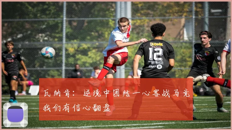 瓦纳肯：逆境中团结一心客战马竞我们有信心翻盘