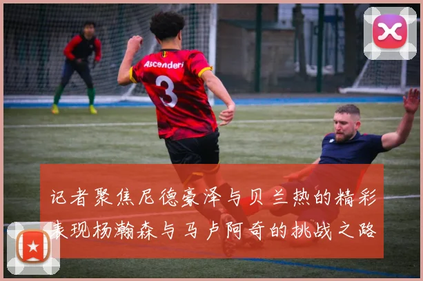 记者聚焦尼德豪泽与贝兰热的精彩表现杨瀚森与马卢阿奇的挑战之路依旧艰难