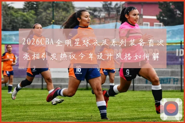 2026CBA全明星球衣及系列装备首次亮相引发热议今年设计风格如何解析