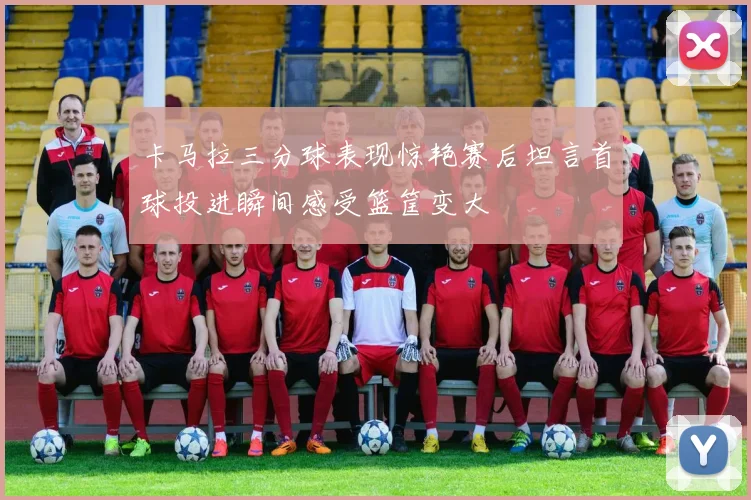 卡马拉三分球表现惊艳赛后坦言首球投进瞬间感受篮筐变大