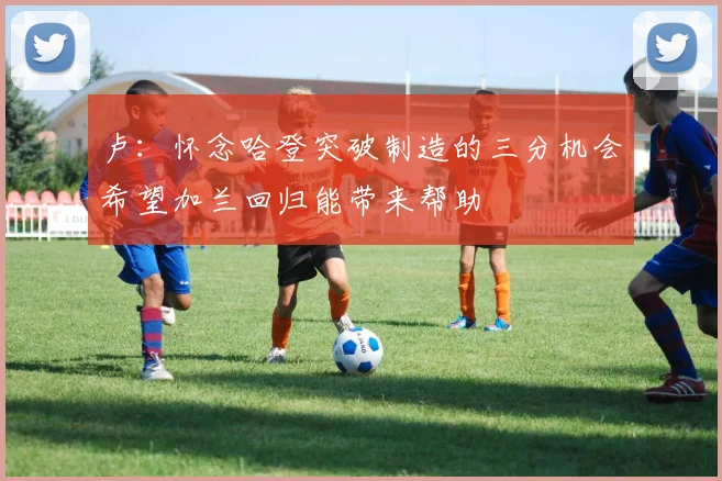 卢：怀念哈登突破制造的三分机会希望加兰回归能带来帮助