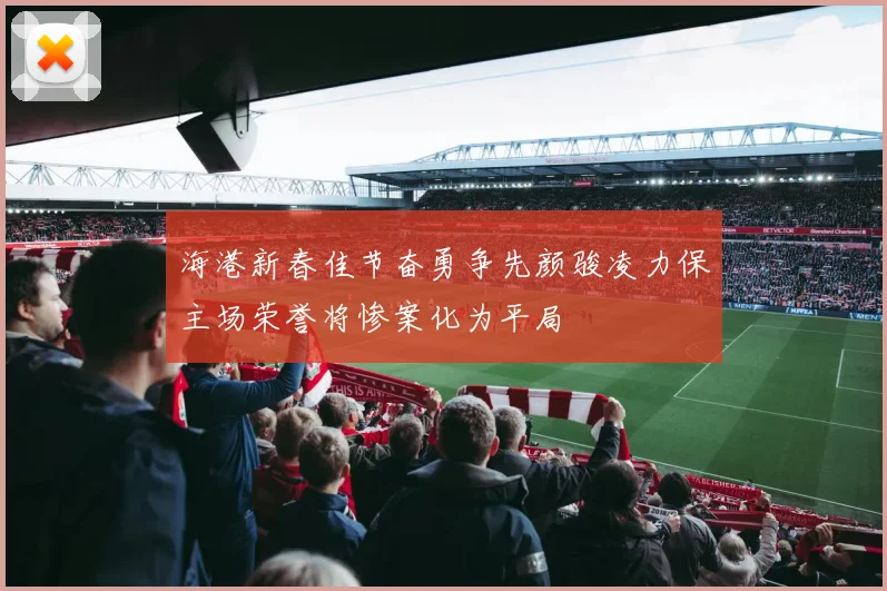 海港新春佳节奋勇争先颜骏凌力保主场荣誉将惨案化为平局