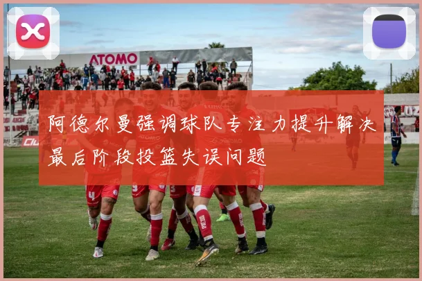 阿德尔曼强调球队专注力提升解决最后阶段投篮失误问题