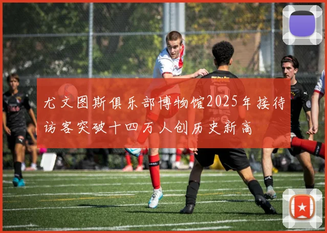 尤文图斯俱乐部博物馆2025年接待访客突破十四万人创历史新高