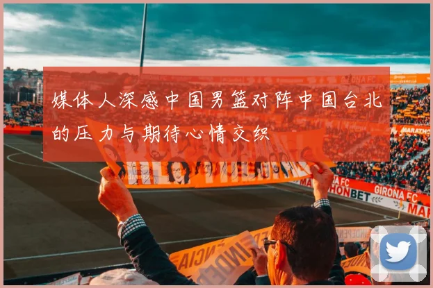 媒体人深感中国男篮对阵中国台北的压力与期待心情交织