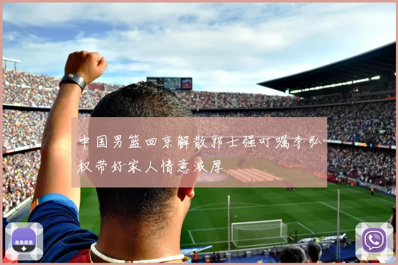 中国男篮回京解散郭士强叮嘱李弘权带好家人情意浓厚