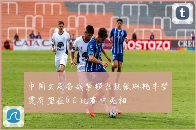 中国女足备战紧锣密鼓张琳艳李梦雯有望在6日比赛中亮相