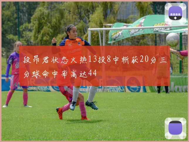段昂君状态火热13投8中斩获20分三分球命中率高达44