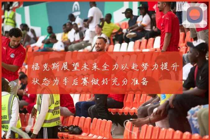 福克斯展望未来全力以赴努力提升状态为季后赛做好充分准备