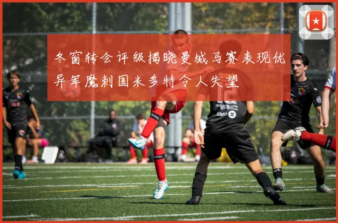 冬窗转会评级揭晓曼城马赛表现优异军魔刺国米多特令人失望
