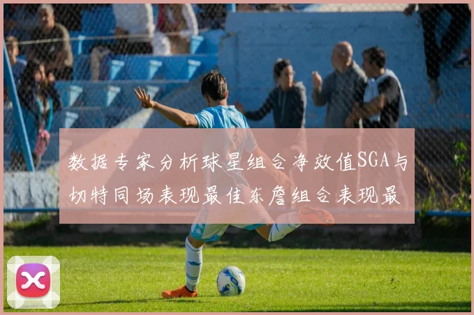 数据专家分析球星组合净效值SGA与切特同场表现最佳东詹组合表现最差
