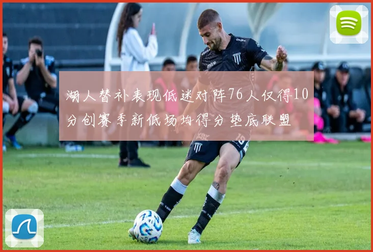 湖人替补表现低迷对阵76人仅得10分创赛季新低场均得分垫底联盟
