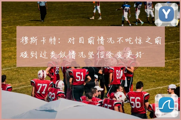 穆斯卡特：对目前情况不吃惊之前碰到过类似情况坚信会变更好