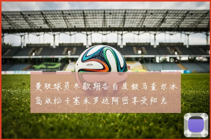 曼联球员冬歇期各自度假马奎尔冰岛放松卡塞米罗迈阿密享受阳光