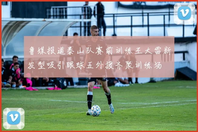 鲁媒报道泰山队赛前训练王大雷新发型吸引眼球五外援齐聚训练场