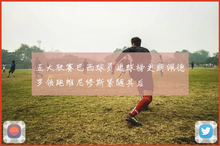 五大联赛巴西球员进球榜更新佩德罗领跑维尼修斯紧随其后