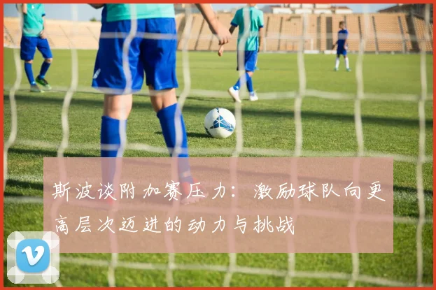 斯波谈附加赛压力：激励球队向更高层次迈进的动力与挑战
