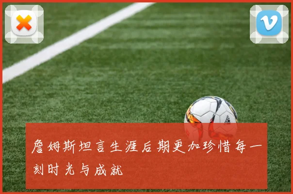 詹姆斯坦言生涯后期更加珍惜每一刻时光与成就