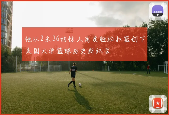 他以2米36的惊人高度轻松扣篮创下美国大学篮球历史新纪录