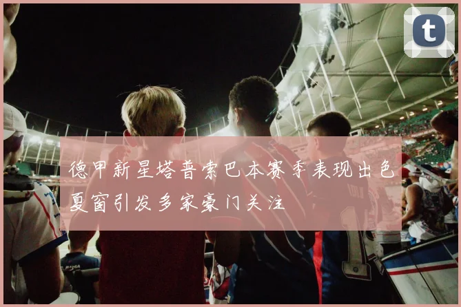 德甲新星塔普索巴本赛季表现出色夏窗引发多家豪门关注