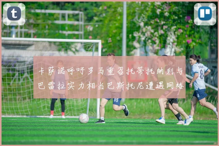 卡萨诺呼吁罗马重召托蒂托纳利与巴雷拉实力相当巴斯托尼遭遇网络暴力