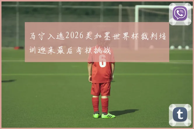马宁入选2026美加墨世界杯裁判培训迎来最后考核挑战