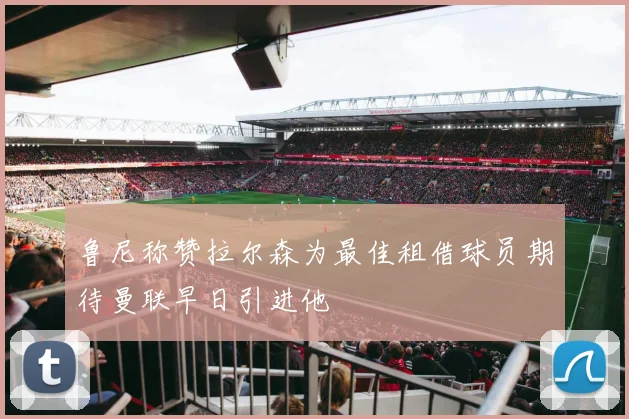 鲁尼称赞拉尔森为最佳租借球员期待曼联早日引进他